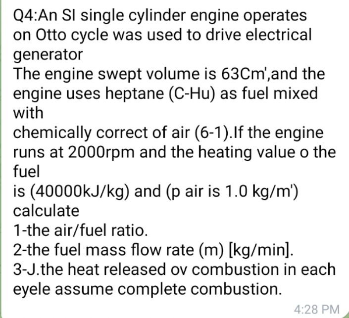 Q4:An SI single cylinder engine operates
on Otto cycle was used to drive electrical
generator
The engine swept volume is 63Cm', and the
engine uses heptane (C-Hu) as fuel mixed
with
chemically correct of air (6-1). If the engine
runs at 2000rpm and the heating value o the
fuel
is (40000kJ/kg) and (p air is 1.0 kg/m')
calculate
1-the air/fuel ratio.
2-the fuel mass flow rate (m) [kg/min].
3-J.the heat released ov combustion in each
eyele assume complete combustion.
4:28 PM
