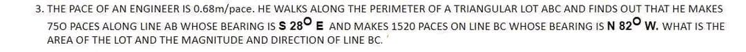 3. THE PACE OF AN ENGINEER IS 0.68m/pace. HE WALKS ALONG THE PERIMETER OF A TRIANGULAR LOT ABC AND FINDS OUT THAT HE MAKES
750 PACES ALONG LINE AB WHOSE BEARING IS S 280 E AND MAKES 1520 PACES ON LINE BC WHOSE BEARING IS N 820 W. WHAT IS THE
AREA OF THE LOT AND THE MAGNITUDE AND DIRECTION OF LINE BC.