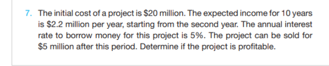 7. The initial cost of a project is $20 million. The expected income for 10 years
is $2.2 million per year, starting from the second year. The annual interest
rate to borrow money for this project is 5%. The project can be sold for
$5 million after this period. Determine if the project is profitable.