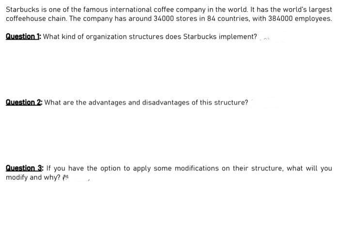 Starbucks is one of the famous international coffee company in the world. It has the world's largest
coffeehouse chain. The company has around 34000 stores in 84 countries, with 384000 employees.
Question 1: What kind of organization structures does Starbucks implement?..
Question 2: What are the advantages and disadvantages of this structure?
Question 3: If you have the option to apply some modifications on their structure, what will you
modify and why?