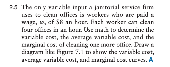 2.5 The only variable input a janitorial service firm
uses to clean offices is workers who are paid a
wage, w, of $8 an hour. Each worker can clean
four offices in an hour. Use math to determine the
variable cost, the average variable cost, and the
marginal cost of cleaning one more office. Draw a
diagram like Figure 7.1 to show the variable cost,
average variable cost, and marginal cost curves. A