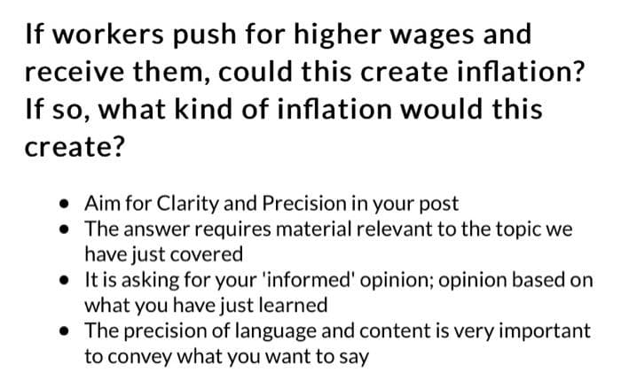 If workers push for higher wages and
receive them, could this create inflation?
If so, what kind of inflation would this
create?
Aim for Clarity and Precision in your post
• The answer requires material relevant to the topic we
have just covered
• It is asking for your 'informed' opinion; opinion based on
what you have just learned
• The precision of language and content is very important
to convey what you want to say