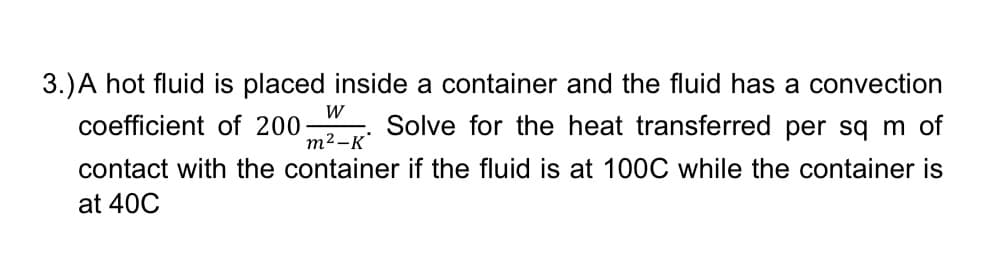3.) A hot fluid is placed inside a container and the fluid has a convection
coefficient of 200- Solve for the heat transferred per sq m of
W
m²-K
contact with the container if the fluid is at 100C while the container is
at 40C