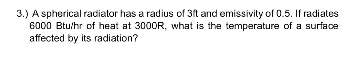 3.) A spherical radiator has a radius of 3ft and emissivity of 0.5. If radiates
6000 Btu/hr of heat at 3000R, what is the temperature of a surface
affected by its radiation?