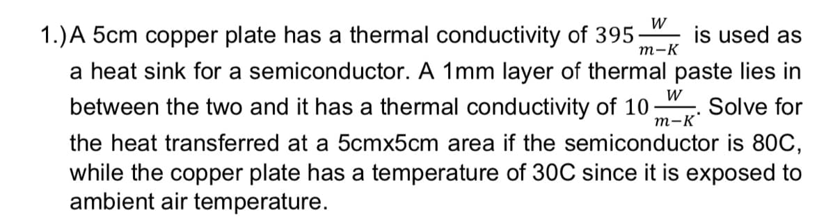 W
m-K
1.) A 5cm copper plate has a thermal conductivity of 395 is used as
a heat sink for a semiconductor. A 1mm layer of thermal paste lies in
between the two and it has a thermal conductivity of 10 Solve for
the heat transferred at a 5cmx5cm area if the semiconductor is 80C,
while the copper plate has a temperature of 30C since it is exposed to
ambient air temperature.
W
m-K