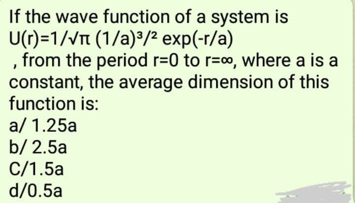 If the wave function of a system is
U(r)=1/VTt (1/a)³/² exp(-r/a)
, from the period r=0 to r=o, where a is a
constant, the average dimension of this
function is:
a/ 1.25a
b/ 2.5a
C/1.5a
d/0.5a

