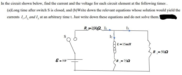 In the circuit shown below, find the current and the voltage for each circuit element at the following times.
(a)Long time after switch S is closed, and (b)Write down the relevant equations whose solution would yield the
currents 1,,1, and 1, at an arbitrary time t. Just write down these equations and do not solve them.
L=15mH
R= 500
E - 50V
R =750
