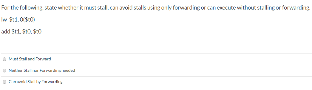 For the following, state whether it must stall, can avoid stalls using only forwarding or can execute without stalling or forwarding
Iw $t1,0($tO)
add $t1, $t0, $tO
O Must Stall and Forward
O Neither Stall nor Forwarding needed
O Can avoid Stall by Forwarding
