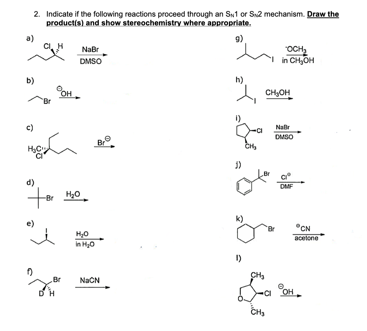 2. Indicate if the following reactions proceed through an SN1 or SN2 mechanism. Draw the
product(s) and show stereochemistry where appropriate.
g)
a)
b)
CI H
f)
Br
OH
Br
недби лю
H3C
d)
+Br H₂0₂
NaBr
DMSO
Br
DH
H₂O
in H₂O
NaCN
h)
j)
k)
CI
CH3
CH3OH
.Br
OCH3
in CH3OH
Br
1)
CH3
L
CH3
NaBr
DMSO
DMF
CI OH
CN
acetone