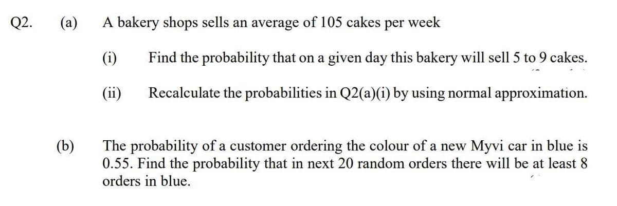 Q2.
(a)
A bakery shops sells an average of 105 cakes
per
week
(i)
Find the probability that on a given day this bakery will sell 5 to 9 cakes.
(ii)
Recalculate the probabilities in Q2(a)(i) by using normal approximation.
(b)
The probability of a customer ordering the colour of a new Myvi car in blue is
0.55. Find the probability that in next 20 random orders there will be at least 8
orders in blue.
