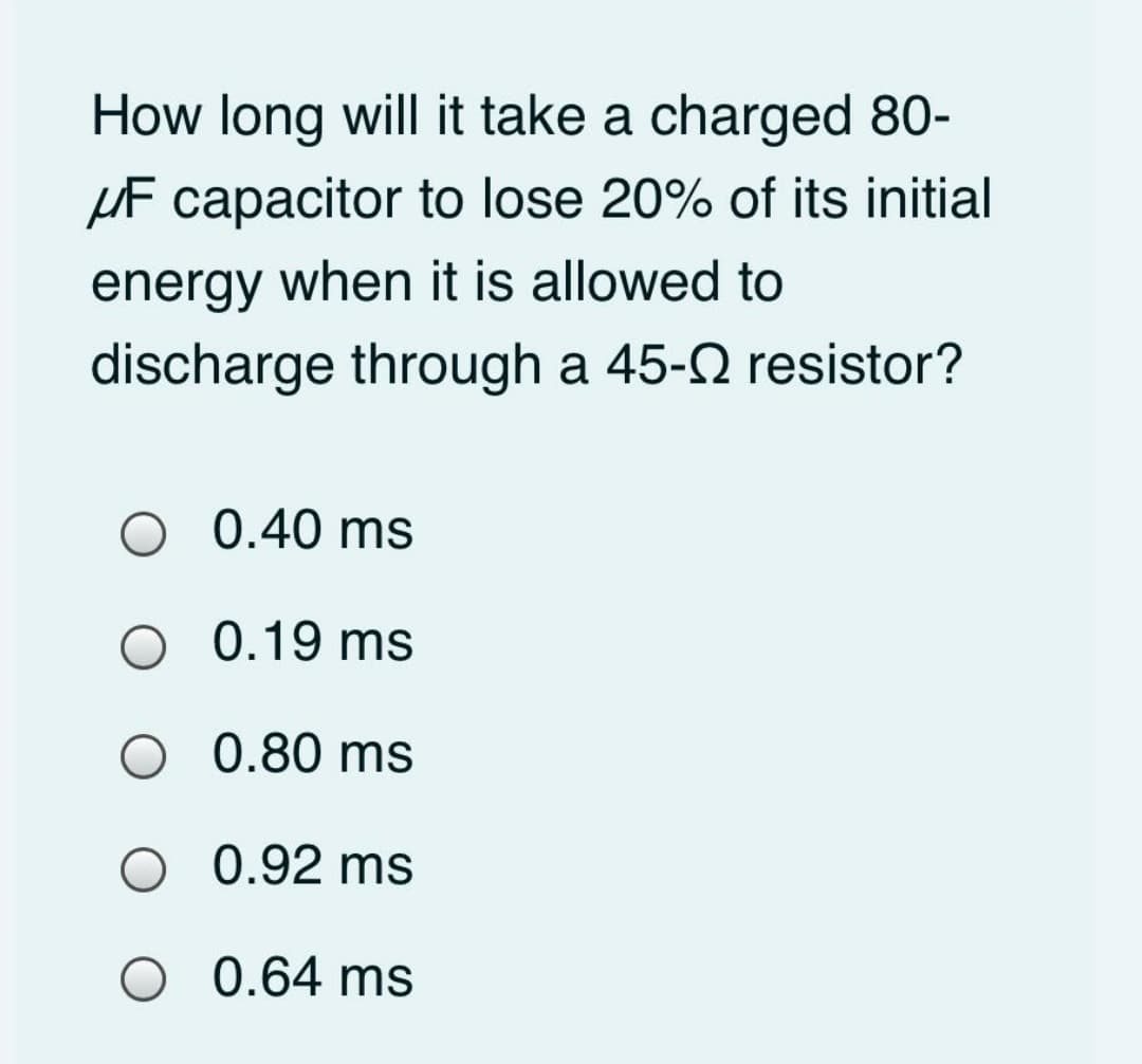How long will it take a charged 80-
HF capacitor to lose 20% of its initial
energy when it is allowed to
discharge through a 45-2 resistor?
O 0.40 ms
O 0.19 ms
O 0.80 ms
O 0.92 ms
O 0.64 ms
