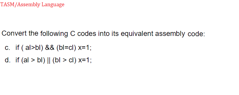 TASM/Assembly Language
Convert the following C codes into its equivalent assembly code:
c. if (al>bl) && (bl=cl) x=1;
d. if (al > bl) || (bl > cl) x=1;