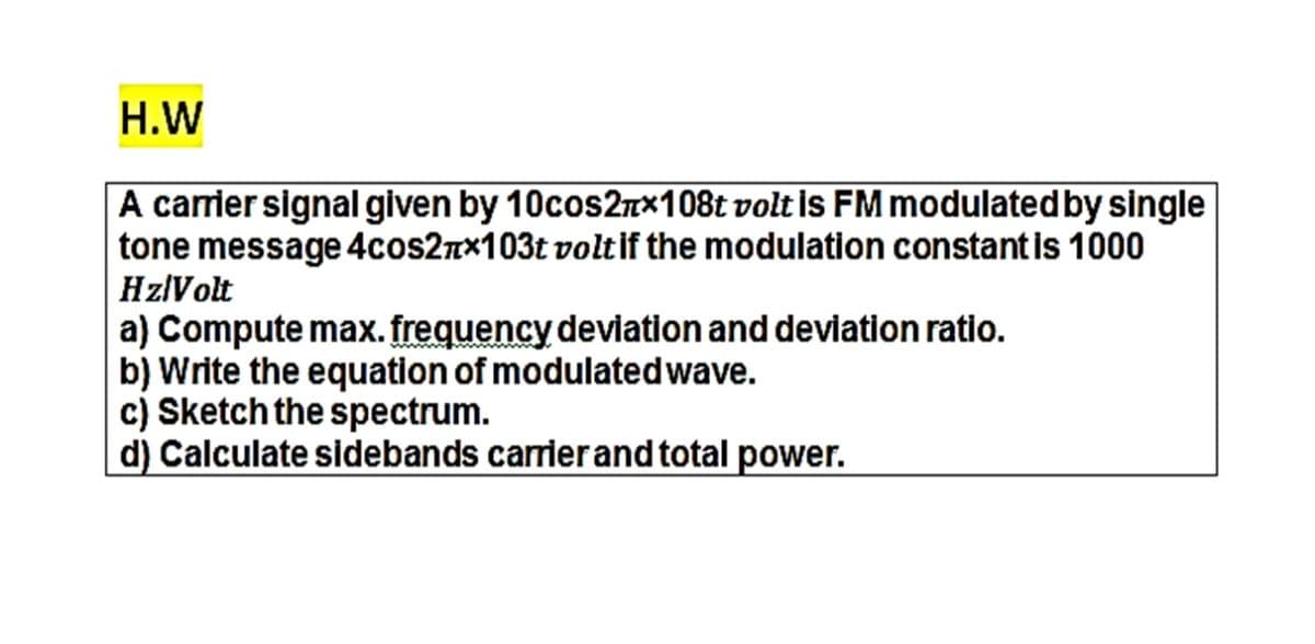 H.W
A carrier signal given by 10cos27×108t volt is FM modulatedby single
tone message 4cos2nx103t voltif the modulation constantis 1000
HzlVolt
a) Compute max. frequency deviation and deviation ratio.
b) Write the equation of modulatedwave.
c) Sketch the spectrum.
d) Calculate sidebands carrierand total power.
