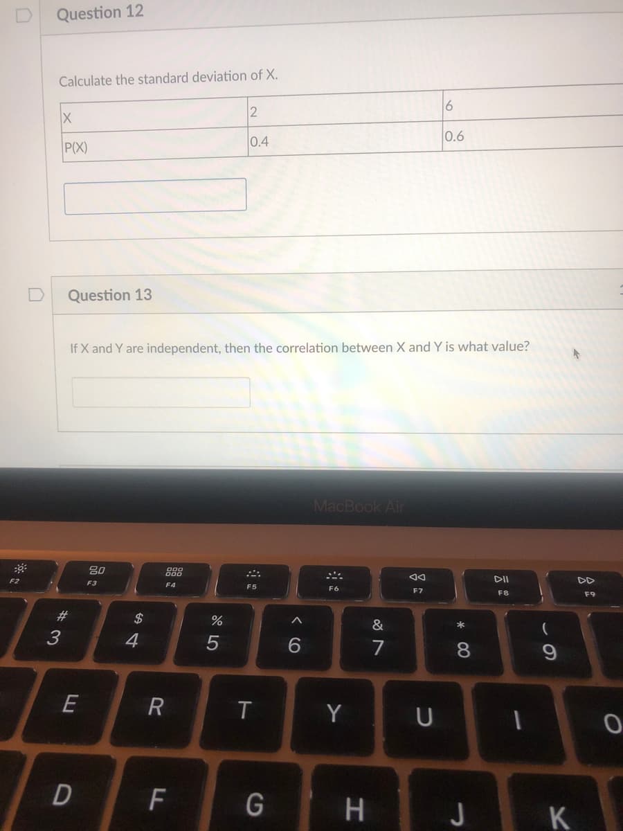 Question 12
Calculate the standard deviation of X.
2
6
0.4
0.6
P(X)
D
Question 13
If X and Y are independent, then the correlation between X and Y is what value?
MacBook Air
888
DII
DD
F2
F3
F4
F5
F6
F7
F8
F9
#3
2$
&
*
3
4
7
8.
E
Y
F
H
J
K
