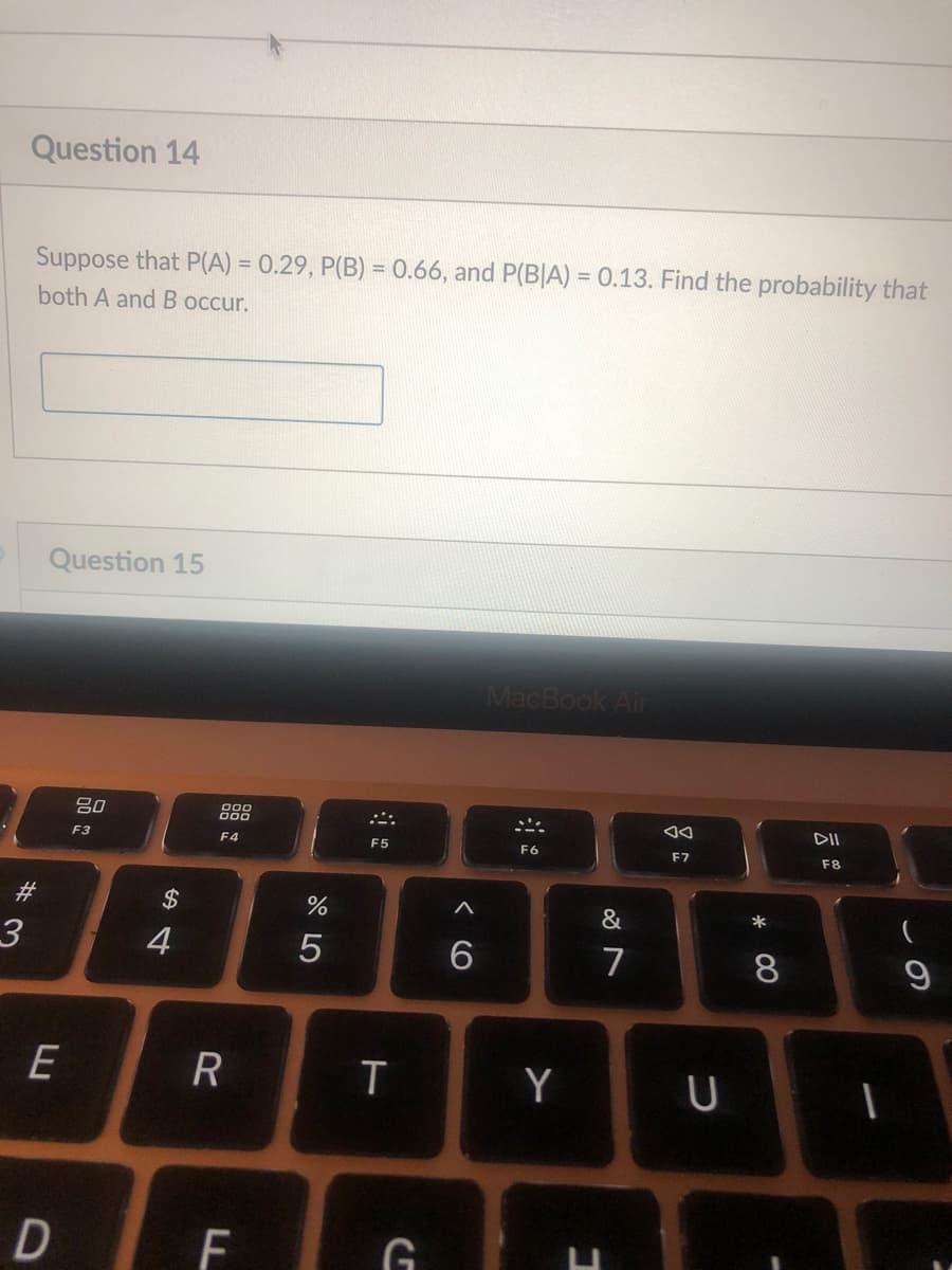 Question 14
Suppose that P(A) = 0.29, P(B) = 0.66, and P(B|A) = 0.13. Find the probability that
%3D
%3D
both A and B occur.
Question 15
MacBook Air
吕0
888
F3
F4
F5
F6
F7
F8
#3
$
*
4
7
8
E
Y
F
