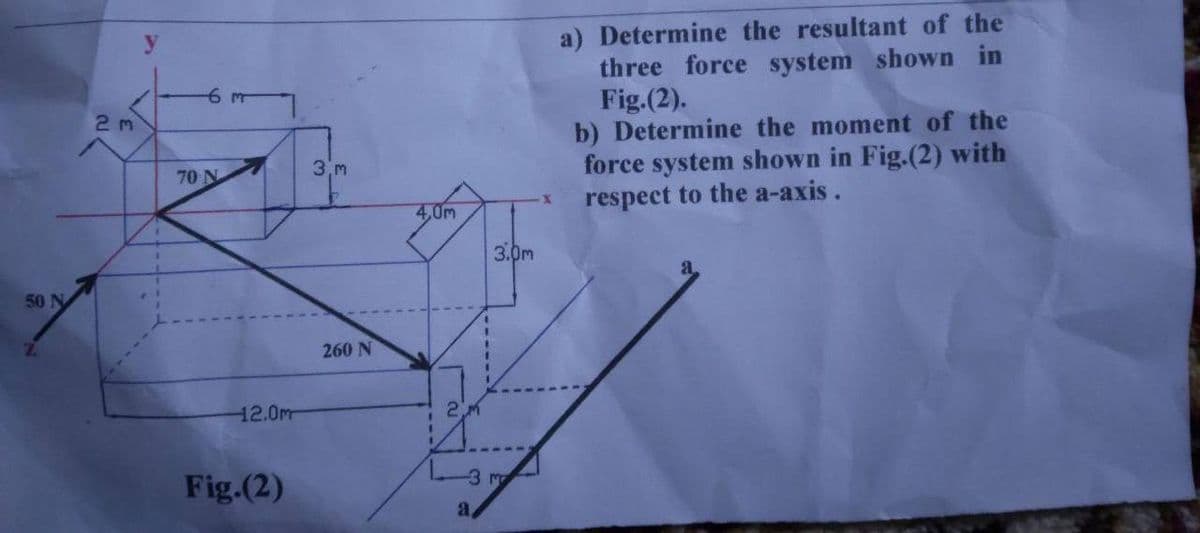 50 N
2m
y
70 N
12.0m
Fig.(2)
3.m
260 N
4,0m
2.m
------
a
3.0m
3 m
a) Determine the resultant of the
three force system shown in
Fig.(2).
b) Determine the moment of the
force system shown in Fig.(2) with
respect to the a-axis.