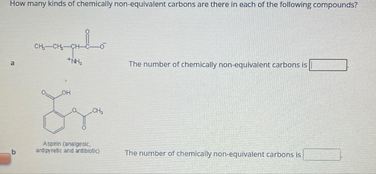 How many kinds of chemically non-equivalent carbons are there in each of the following compounds?
a
b
علم
CH₂-CH₂-
+NH₂
OH
CH₂
Aspirin (analgesic,
antipyretic and antibiotic)
The number of chemically non-equivalent carbons is
The number of chemically non-equivalent carbons is