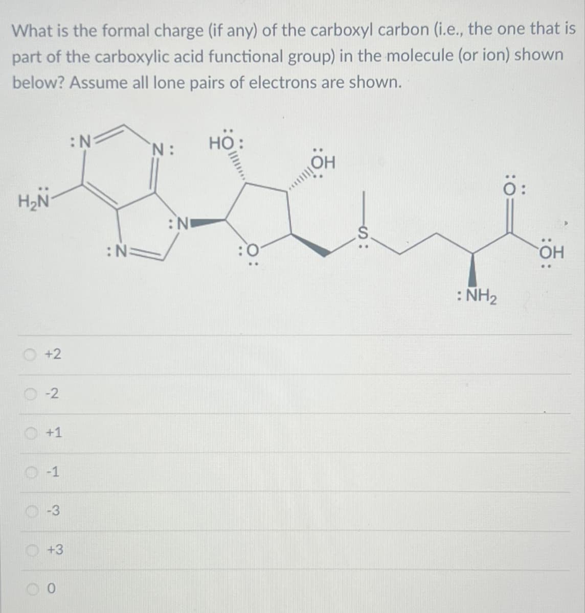 What is the formal charge (if any) of the carboxyl carbon (i.e., the one that is
part of the carboxylic acid functional group) in the molecule (or ion) shown
below? Assume all lone pairs of electrons are shown.
H₂N-
+2
-2
+1
-1
3
+3
O
O
:N:
:N
N: HO:
: NO
: NH₂
Ö:
OH