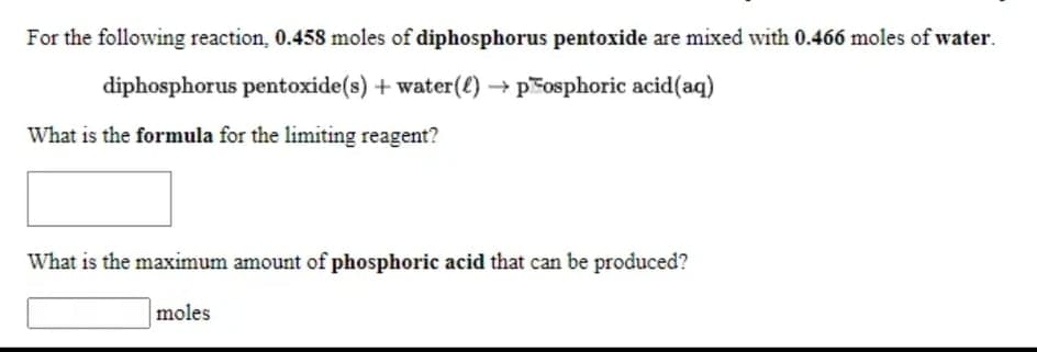 For the following reaction, 0.458 moles of diphosphorus pentoxide are mixed with 0.466 moles of water.
diphosphorus pentoxide(s) + water(€) → posphoric acid(aq)
What is the formula for the limiting reagent?
What is the maximum amount of phosphoric acid that can be produced?
moles
