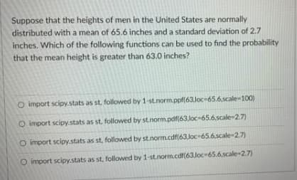 Suppose that the heights of men in the United States are normally
distributed with a mean of 65.6 inches and a standard deviation of 2.7
inches. Which of the following functions can be used to find the probability
that the mean height is greater than 63.0 inches?
O import scipy.stats as st, followed by 1-st.normppf(63.loc-65.6.scale-100)
O import scipy.stats as st, followed by st.norm.pdf(63,loc-65.6,scale-2.7)
O import scipy.stats as st, followed by st.norm.cdf(63,loc-65.6,scale-2.7)
O import scipy.stats as st, followed by 1-st.norm.cdf(63,loc-65.6,scale-2.7)
