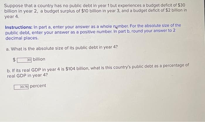 Suppose that a country has no public debt in year 1 but experiences a budget deficit of $30
billion in year 2, a budget surplus of $10 billion in year 3, and a budget deficit of $2 billion in
year 4.
Instructions: In part a, enter your answer as a whole number. For the absolute size of the
public debt, enter your answer as a positive number. In part b, round your answer to 2
decimal places.
a. What is the absolute size of its public debt in year 4?
2$
30 billion
b. If its real GDP in year 4 is $104 billion, what is this country's public debt as a percentage of
real GDP in year 4?
30.76 percent
