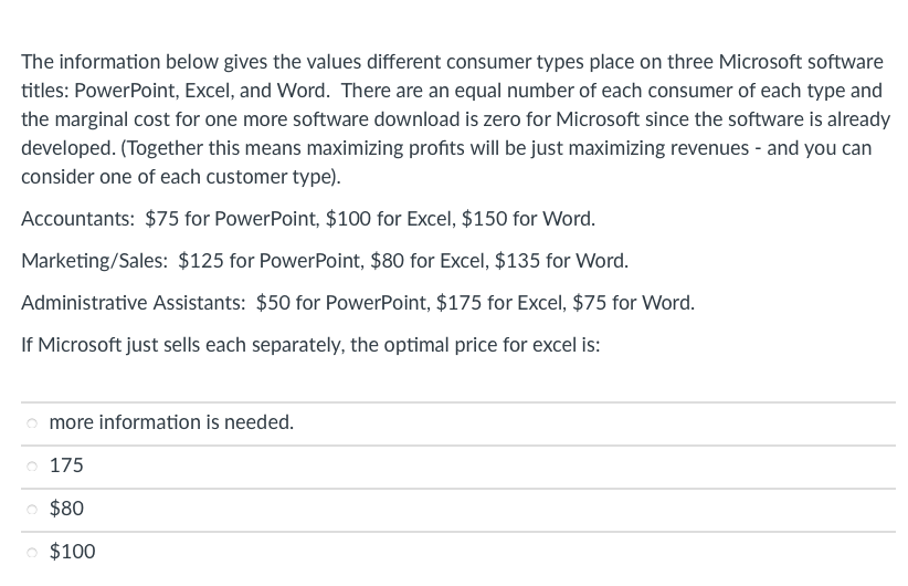 The information below gives the values different consumer types place on three Microsoft software
titles: PowerPoint, Excel, and Word. There are an equal number of each consumer of each type and
the marginal cost for one more software download is zero for Microsoft since the software is already
developed. (Together this means maximizing profits will be just maximizing revenues - and you can
consider one of each customer type).
Accountants: $75 for PowerPoint, $100 for Excel, $150 for Word.
Marketing/Sales: $125 for PowerPoint, $80 for Excel, $135 for Word.
Administrative Assistants: $50 for PowerPoint, $175 for Excel, $75 for Word.
If Microsoft just sells each separately, the optimal price for excel is:
more information is needed.
o 175
$80
O $100
