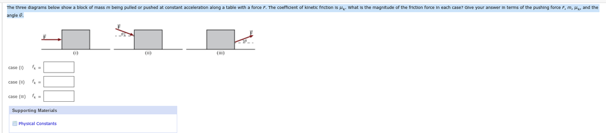 The three diagrams below show a block of mass m belng pulled or pushed at constant acceleration along a table with a force F. The coefficlent of kinetlic friction Is Uk. what is the magnitude of the friction force In each case? Glve your answer In terms of the pushing force F, m, l, and the
angle e.
()
(ii)
(iii)
case (1)
fk =
case (I1)
fk =
case (I) k =
Supporting Materials
E Physical Constants
