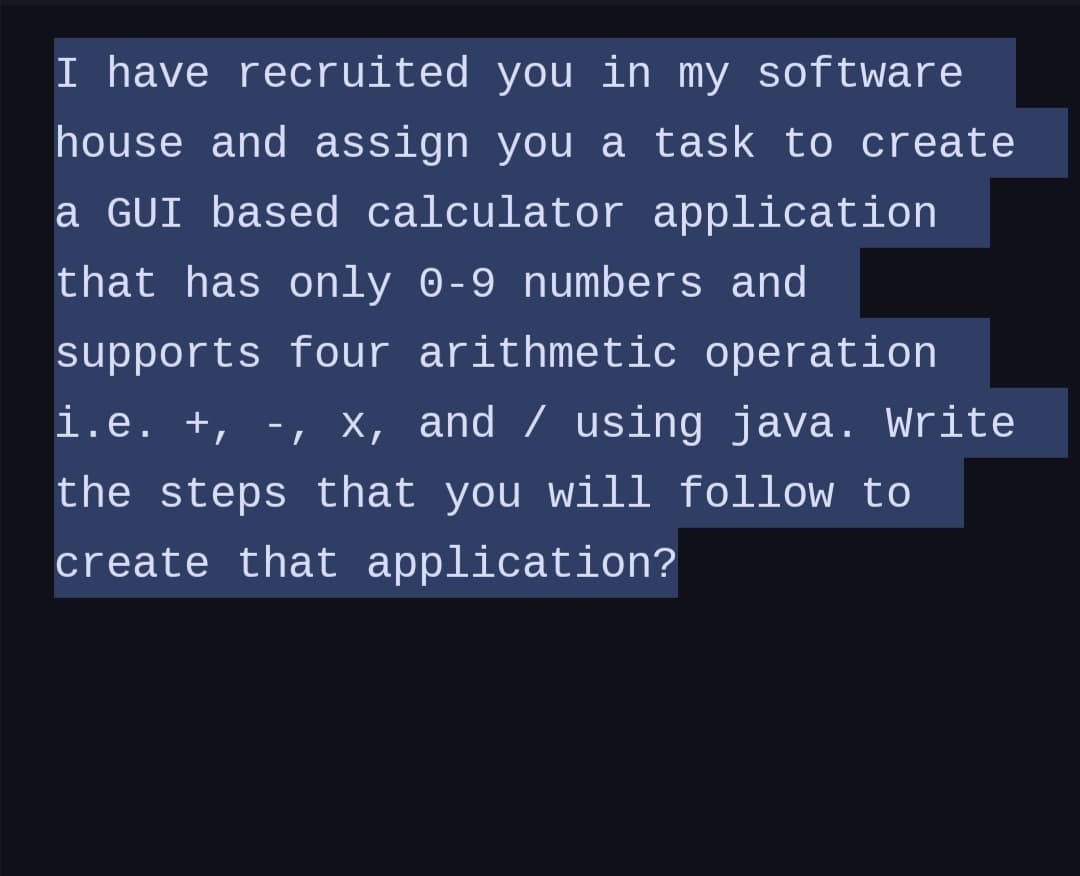 I have recruited you in my software
house and assign you a task to create
a GUI based calculator application
that has only 0-9 numbers and
supports four arithmetic operation
i.e. +, -, x, and / using java. Write
the steps that you will follow to
create that application?
