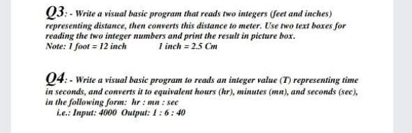 Q3: - Write a visual basic program that reads two integers (feet and inches)
representing distance, then converts this distance to meter. Use two text boxes for
reading the two integer numbers and print the result in picture box.
Note: 1 foot = 12 inch
1 inch = 2.5 Cm
Q4:- Write a visual basic program to reads an integer value (T) representing time
in seconds, and converts it to equivalent hours (hr), minutes (mn), and seconds (sec),
in the following form: hr : mn : sec
i.e.: Input: 4000 Output: 1:6:40
