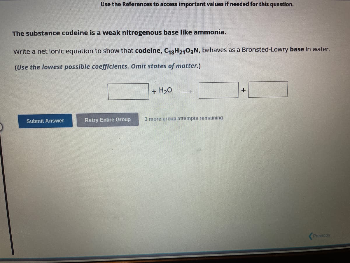 Use the References to access important values if needed for this question.
The substance codeine is a weak nitrogenous base like ammonia.
Write a net lonic equation to show that codeine, C18H2103N, behaves as a Bronsted-Lowry base in water.
(Use the lowest possible coefficients. Omit states of matter.)
Submit Answer
Retry Entire Group
+ H₂O
→
3 more group attempts remaining
+
Previous