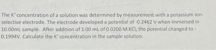 The K* concentration of a solution was determined by measurement with a potassium ion-
selective electrode. The electrode developed a potential of -0.2462 V when immersed in
10.00mL sample. After addition of 1.00 mL of 0.0200 M KCI, the potential changed to -
0.1994V. Calculate the K* concentration in the sample solution.