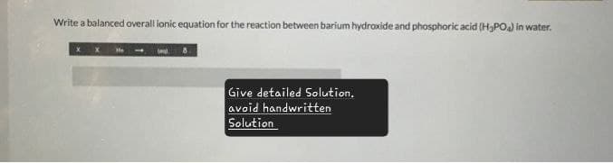 Write a balanced overall ionic equation for the reaction between barium hydroxide and phosphoric acid (H3PO4) in water.
He
Give detailed Solution.
avoid handwritten
Solution