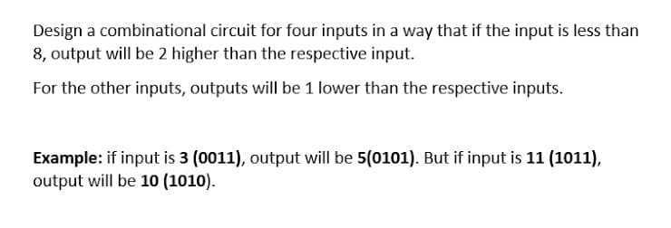 Design a combinational circuit for four inputs in a way that if the input is less than
8, output will be 2 higher than the respective input.
For the other inputs, outputs will be 1 lower than the respective inputs.
Example: if input is 3 (0011), output will be 5(0101). But if input is 11 (1011),
output will be 10 (1010).
