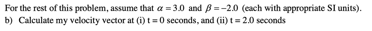 For
the rest of this problem, assume that a =
b) Calculate my velocity vector at (i) t = 0 seconds, and (ii) t = 2.0 seconds
= 3.0 and ß = -2.0 (each with appropriate SI units).