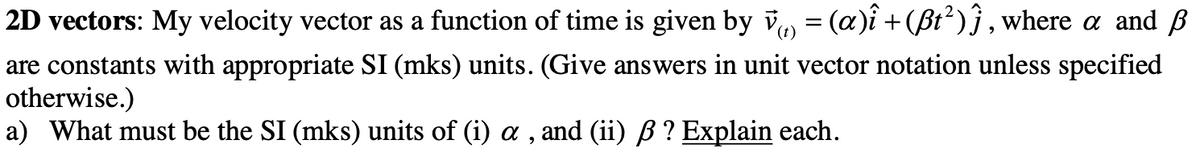 2D
vectors: My velocity vector as a function of time is given by v‹) = (a)î + (ßt²)ĵ, where a and ß
are constants with appropriate SI (mks) units. (Give answers in unit vector notation unless specified
otherwise.)
a) What must be the SI (mks) units of (i) a, and (ii) ß ? Explain each.