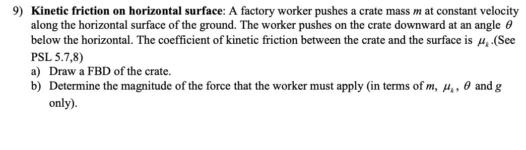 9) Kinetic friction on horizontal surface: A factory worker pushes a crate mass m at constant velocity
along the horizontal surface of the ground. The worker pushes on the crate downward at an angle
below the horizontal. The coefficient of kinetic friction between the crate and the surface is u. (See
PSL 5.7,8)
a) Draw a FBD of the crate.
0 and g
b) Determine the magnitude of the force that the worker must apply (in terms of m, μ,
only).