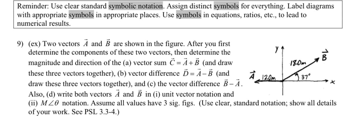 Reminder: Use clear standard symbolic notation. Assign distinct symbols for everything. Label diagrams
with appropriate symbols in appropriate places. Use symbols in equations, ratios, etc., to lead to
numerical results.
9) (ex) Two vectors A and B are shown in the figure. After you first
determine the components of these two vectors, then determine the
magnitude and direction of the (a) vector sum C = A + B (and draw
these three vectors together), (b) vector difference D=A-B (and
draw these three vectors together), and (c) the vector difference B – A.
A 12.0m
18.0m
37°
18
Also, (d) write both vectors A and B in (i) unit vector notation and
(ii) MZ notation. Assume all values have 3 sig. figs. (Use clear, standard notation; show all details
of your work. See PSL 3.3-4.)
