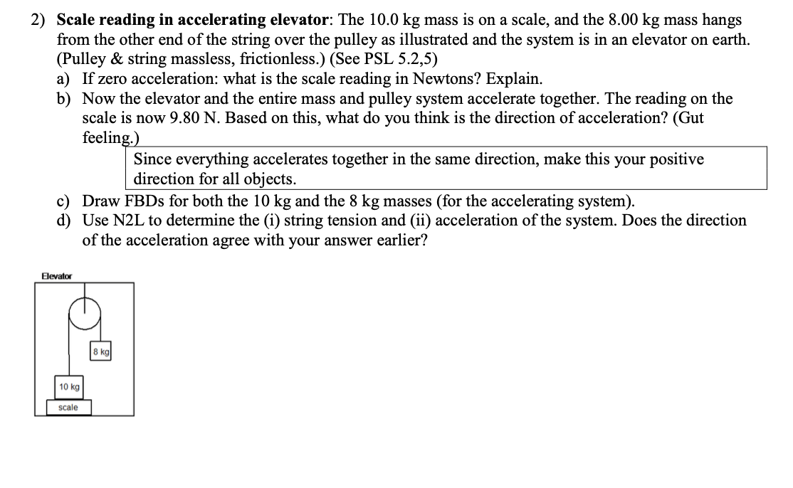 2) Scale reading in accelerating elevator: The 10.0 kg mass is on a scale, and the 8.00 kg mass hangs
from the other end of the string over the pulley as illustrated and the system is in an elevator on earth.
(Pulley & string massless, frictionless.) (See PSL 5.2,5)
a) If zero acceleration: what is the scale reading in Newtons? Explain.
b) Now the elevator and the entire mass and pulley system accelerate together. The reading on the
scale is now 9.80 N. Based on this, what do you think is the direction of acceleration? (Gut
feeling.)
c) Draw FBDs for both the 10 kg and the 8 kg masses (for the accelerating system).
d) Use N2L to determine the (i) string tension and (ii) acceleration of the system. Does the direction
of the acceleration agree with your answer earlier?
Elevator
10 kg
scale
Since everything accelerates together in the same direction, make this your positive
direction for all objects.
8 kg