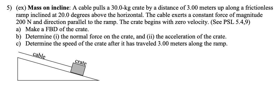 5) (ex) Mass on incline: A cable pulls a 30.0-kg crate by a distance of 3.00 meters up along a frictionless
ramp inclined at 20.0 degrees above the horizontal. The cable exerts a constant force of magnitude
200 N and direction parallel to the ramp. The crate begins with zero velocity. (See PSL 5.4,9)
a) Make a FBD of the crate.
b) Determine (i) the normal force on the crate, and (ii) the acceleration of the crate.
Determine the speed of the crate after it has traveled 3.00 meters along the ramp.
cable
crate