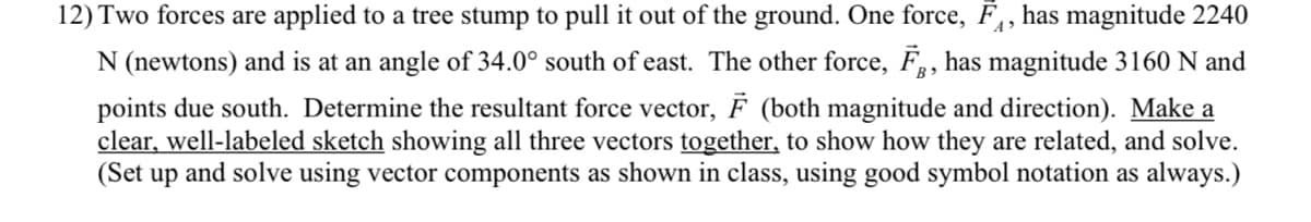 12) Two forces are applied to a tree stump to pull it out of the ground. One force, F, has magnitude 2240
N (newtons) and is at an angle of 34.0° south of east. The other force, F, has magnitude 3160 N and
points due south. Determine the resultant force vector, F (both magnitude and direction). Make a
clear, well-labeled sketch showing all three vectors together, to show how they are related, and solve.
(Set up and solve using vector components as shown in class, using good symbol notation as always.)