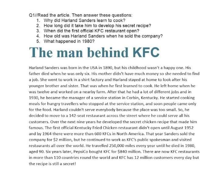 Q1/Read the article. Then answer these questions:
1. Why did Harland Sanders learn to cook?
2. How long did it take him to develop his secret recipe?
3. When did the first official KFC restaurant open?
4. How old was Harland Sanders when he sold the company?
5. What happened in 1980?
The man behind KFC
Harland Sanders was born in the USA in 1890, but his childhood wasn't a happy one. His
father died when he was only six. His mother didn't have much money so she needed to find
a job. She went to work in a shirt factory and Harland stayed at home to look after his
younger brother and sister. That was when he first learned to caok. He left home when he
was twelve and worked on a nearby farm. After that he had a lot of different jobs and in
1930, he became the manager of a service station in Corbin, Kentucky. He started cooking
meals for hungry travellers who stopped at the service station, and soon people came only
for the food. Harland couldn't serve everybody because the place was too small. So, he
decided to move to a 142-seat restaurant across the street where he could serve all his
customers. Over the next nine years he developed the secret chicken recipe that made him
famous. The first official Kentucky Fried Chicken restaurant didn't open until August 1952
and by 1964 there were more than 600 KFCS in North America. That year Sanders sold the
company for $2 million, but he continued to work as KFC's public spokesman and visited
restaurants all over the world. He travelled 250,000 miles every year until he died in 1980,
aged 90. Six years later, Pepsico bought KFC for $840 million. There are now KFC restaurants
in more than 110 countries round the world and KFC has 12 million customers every day but
the recipe is still a secret!
