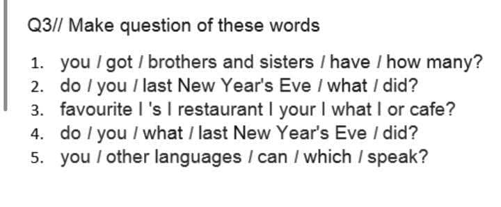 Q3// Make question of these words
1. you / got / brothers and sisters / have / how many?
2. do I you / last New Year's Eve / what / did?
3. favourite I's I restaurant I your I what I or cafe?
4. do / you / what / last New Year's Eve / did?
5. you / other languages / can / which / speak?
