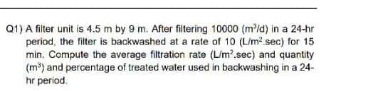 Q1) A fiter unit is 4.5 m by 9 m. After filtering 10000 (m/d) in a 24-hr
period, the filter is backwashed at a rate of 10 (L/m?.sec) for 15
min. Compute the average filtration rate (L/m?.sec) and quantity
(m³) and percentage of treated water used in backwashing in a 24-
hr period.
