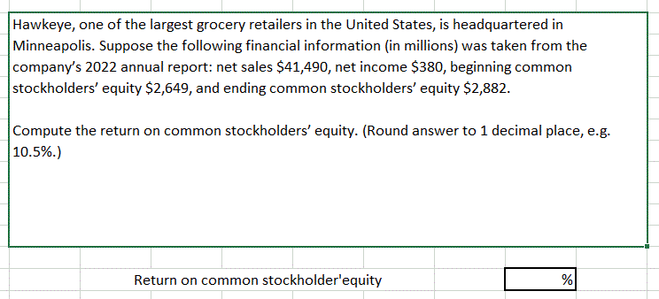 Hawkeye, one of the largest grocery retailers in the United States, is headquartered in
Minneapolis. Suppose the following financial information (in millions) was taken from the
company's 2022 annual report: net sales $41,490, net income $380, beginning common
stockholders' equity $2,649, and ending common stockholders' equity $2,882.
Compute the return on common stockholders' equity. (Round answer to 1 decimal place, e.g.
10.5%.)
Return on common stockholder'equity
%
