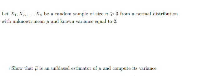 Let X1, X2,..., Xn be a random sample of size n > 3 from a normal distribution
with unknown mean μ and known variance equal to 2.
Show that is an unbiased estimator of μ and compute its variance.
p