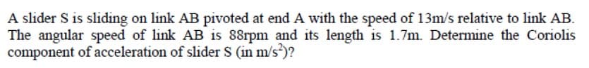 A slider S is sliding on link AB pivoted at end A with the speed of 13m/s relative to link AB.
The angular speed of link AB is 88rpm and its length is 1.7m. Determine the Coriolis
component of acceleration of slider S (in m/s)?
