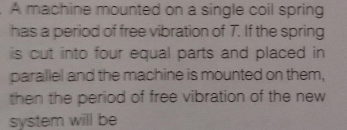 A machine mounted on a single coil spring
has a period of free vibration of T. If the spring
is cut into four equal parts and placed in
parallel and the machine is mounted on them,
then the period of free vibration of the new
system will be
