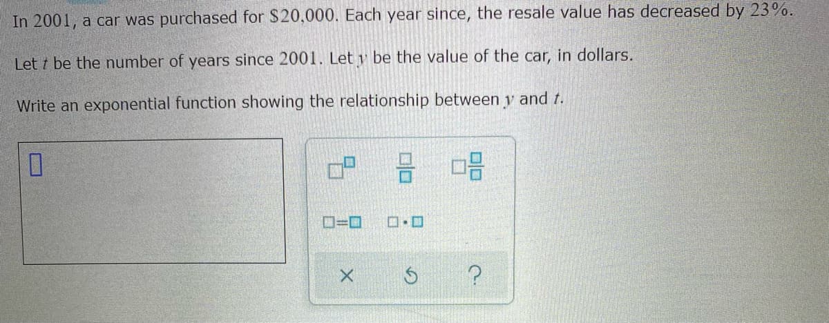In 2001, a car was purchased for $20,000. Each year since, the resale value has decreased by 23%.
Let t be the number of years since 2001. Let y be the value of the car, in dollars.
Write an exponential function showing the relationship between y and t.
O=0
