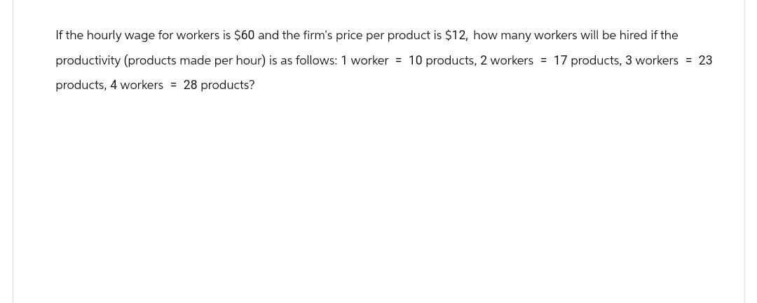 If the hourly wage for workers is $60 and the firm's price per product is $12, how many workers will be hired if the
productivity (products made per hour) is as follows: 1 worker = 10 products, 2 workers = 17 products, 3 workers = 23
products, 4 workers = 28 products?