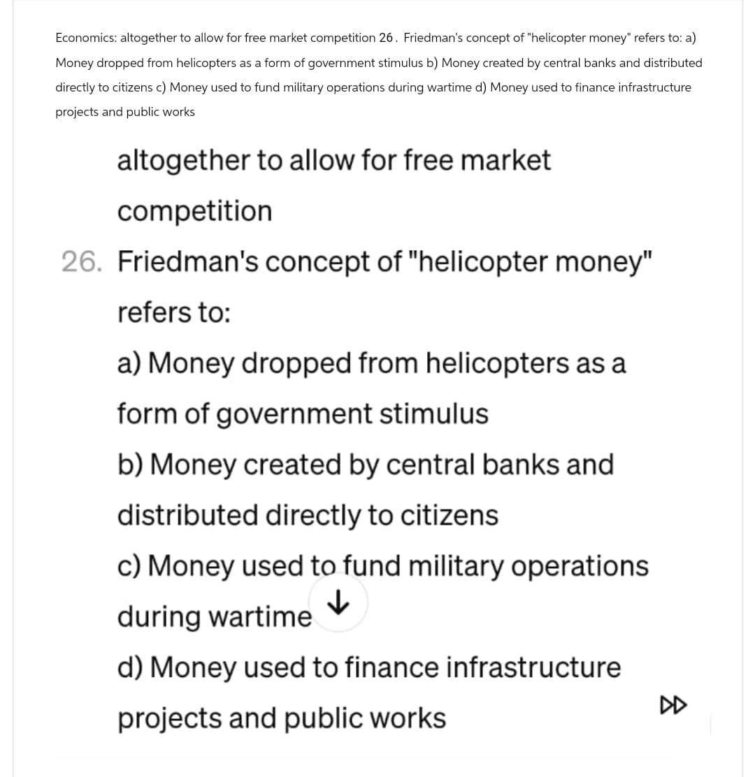 Economics: altogether to allow for free market competition 26. Friedman's concept of "helicopter money" refers to: a)
Money dropped from helicopters as a form of government stimulus b) Money created by central banks and distributed
directly to citizens c) Money used to fund military operations during wartime d) Money used to finance infrastructure
projects and public works
altogether to allow for free market
competition
26. Friedman's concept of "helicopter money"
refers to:
a) Money dropped from helicopters as a
form of government stimulus
b) Money created by central banks and
distributed directly to citizens
c) Money used to fund military operations
during wartime ✓
d) Money used to finance infrastructure
projects and public works
